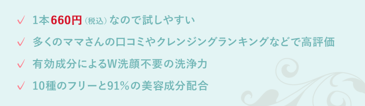 多くのママさんの口コミやクレンジングランキングなどで高評価 有効成分によるW洗顔不要の洗浄力 10種のフリーと91%の美容成分配合