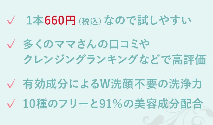 多くのママさんの口コミやクレンジングランキングなどで高評価 有効成分によるW洗顔不要の洗浄力 10種のフリーと91%の美容成分配合